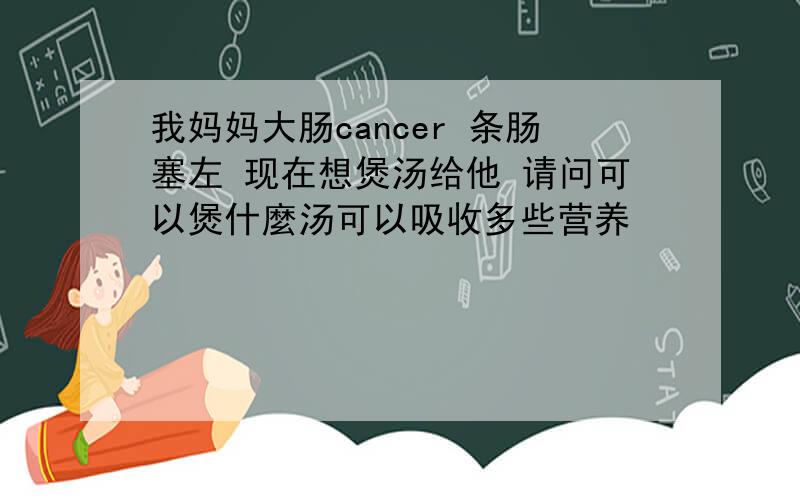 我妈妈大肠cancer 条肠塞左 现在想煲汤给他 请问可以煲什麼汤可以吸收多些营养