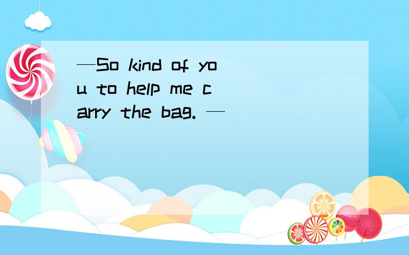 —So kind of you to help me carry the bag. —__________.—So kind of you to help me carry the bag.—___________.A.It doesn't matter   B.No problemC.With pleasure      D.My pleasure