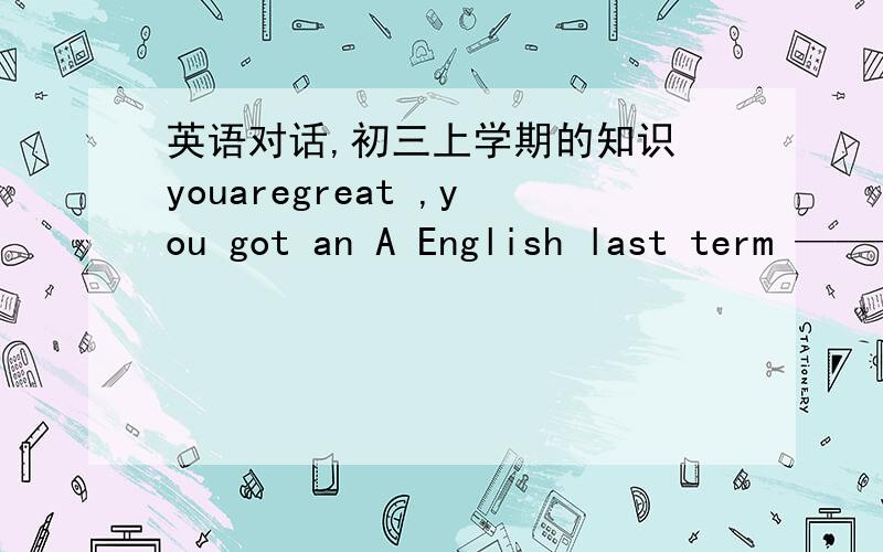 英语对话,初三上学期的知识 youaregreat ,you got an A English last term ——————A：youaregreat ,you got an A English last term——————------B：I learn English by joining an English language clubA：-sounds good ,then h