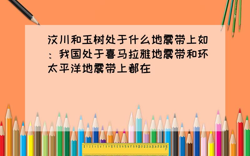 汶川和玉树处于什么地震带上如：我国处于喜马拉雅地震带和环太平洋地震带上都在