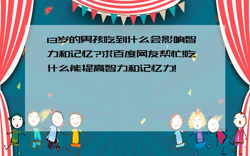 13岁的男孩吃到什么会影响智力和记忆?求百度网友帮忙!吃什么能提高智力和记忆力!