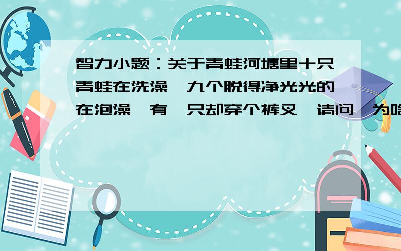 智力小题：关于青蛙河塘里十只青蛙在洗澡,九个脱得净光光的在泡澡,有一只却穿个裤叉,请问,为啥这个青蛙穿裤叉儿?不对,你想歪了.也不是母的.