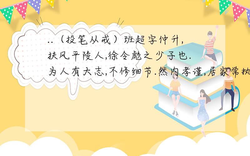 ..（投笔从戒）班超字仲升,扶风平陵人,徐令彪之少子也.为人有大志,不修细节.然内孝谨,居家常执勤苦,不耻劳辱.有口辩,而涉猎书传.永平五年.兄固被召诣校书郎,超与母随至洛阳.家贫,常为官