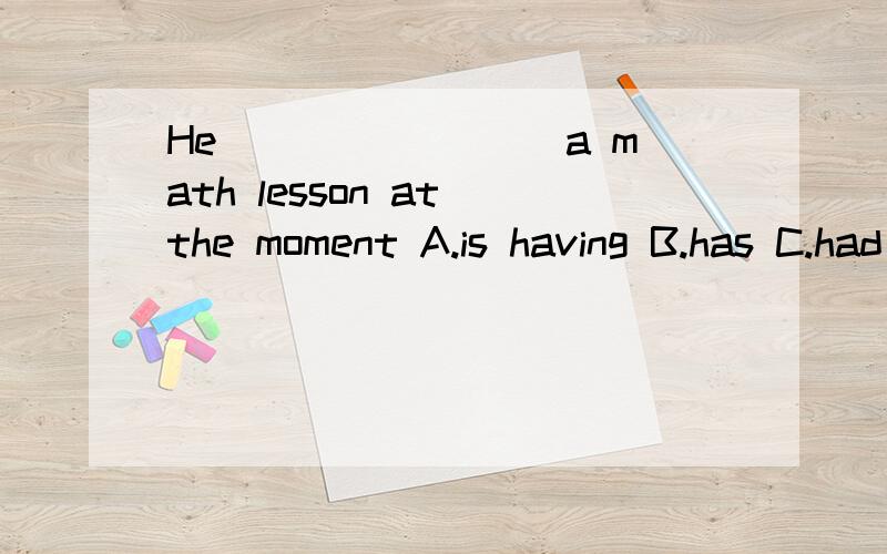 He________ a math lesson at the moment A.is having B.has C.had D.will have 选哪个