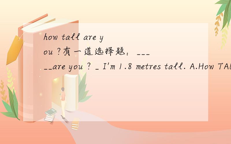 how tall are you ?有一道选择题：_____are you ? _ I'm 1.8 metres tall. A.How TAB. How long C. How ma有一道选择题：_____are you ? _ I'm 1.8 metres tall. A.How  B. How long C. How many   D. how tall 这道题怎么也该选D.可是答案