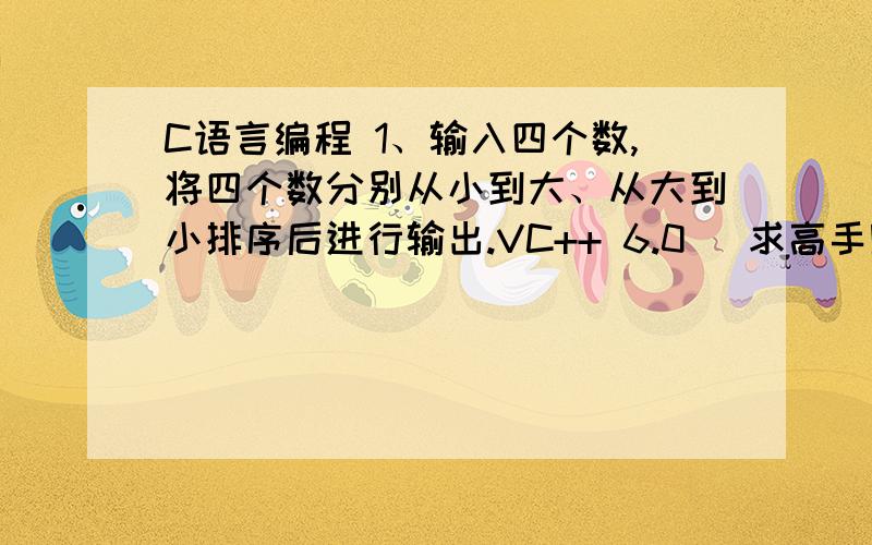 C语言编程 1、输入四个数,将四个数分别从小到大、从大到小排序后进行输出.VC++ 6.0   求高手赐教