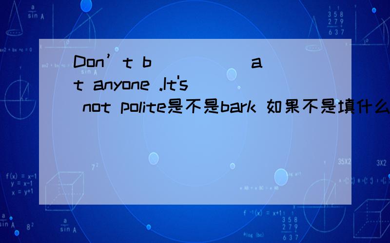 Don’t b_____ at anyone .It's not polite是不是bark 如果不是填什么