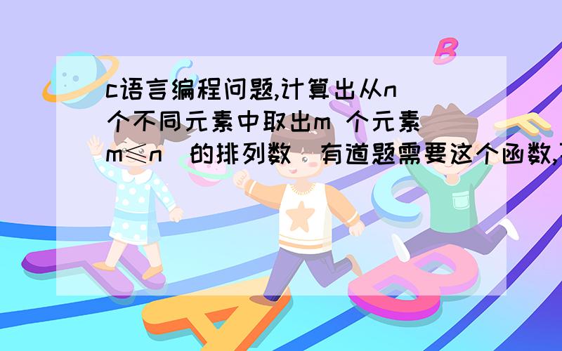 c语言编程问题,计算出从n 个不同元素中取出m 个元素(m≤n)的排列数｡有道题需要这个函数,百度了好久,也没有找到合适的代码,而且好多都看不明白.还请高人给个算法,并且加上注释,好的