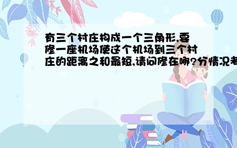 有三个村庄构成一个三角形,要修一座机场使这个机场到三个村庄的距离之和最短,请问修在哪?分情况考虑好像是什么费马点