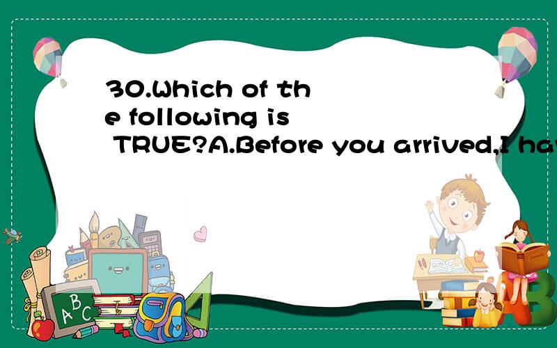 30.Which of the following is TRUE?A.Before you arrived,I have prepared anything you need.30.Which of the following is TRUE?A.Before you arrived,I have prepared anything you need.B.When we saw Maria this afternoon,she has already had a haircut.C.I had