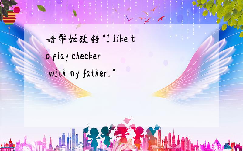 请帮忙改错“I like to play checker with my father.”