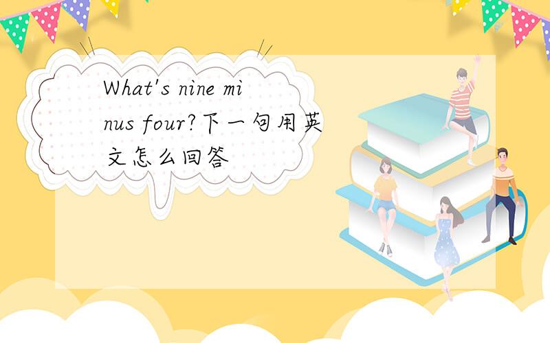 What's nine minus four?下一句用英文怎么回答