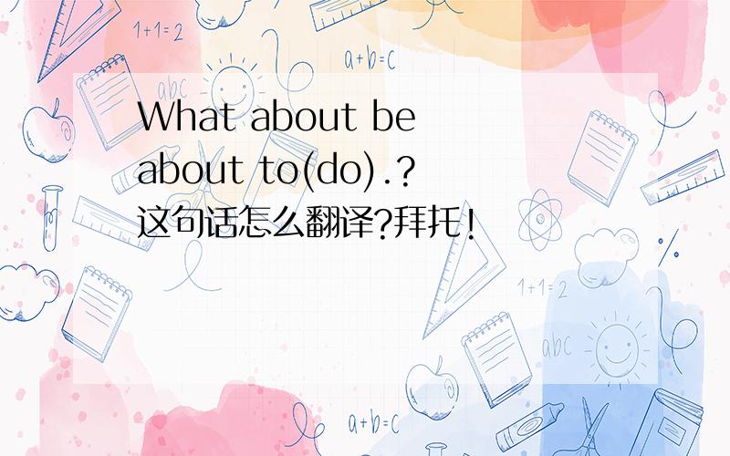 What about be about to(do).?这句话怎么翻译?拜托!