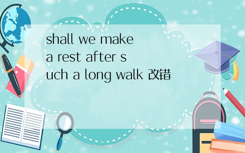 shall we make a rest after such a long walk 改错