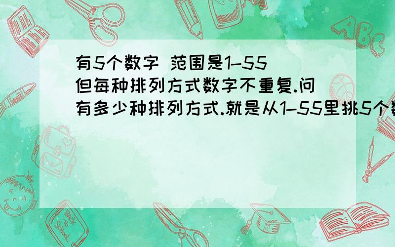 有5个数字 范围是1-55 但每种排列方式数字不重复.问有多少种排列方式.就是从1-55里挑5个数字。有几种挑法就是像 5 11，33，44，55，23如果是11，33，44，22，11 有两个数字是相同的话就不行。