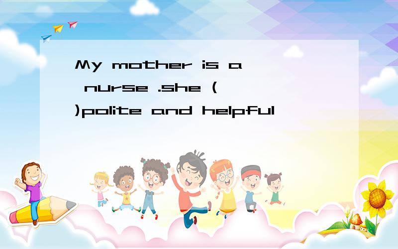 My mother is a nurse .she ( )polite and helpful