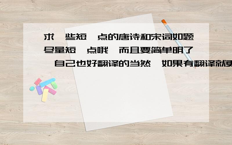 求一些短一点的唐诗和宋词如题尽量短一点哦,而且要简单明了,自己也好翻译的当然,如果有翻译就更好了!（一句一句的翻译）如果回答很不错的话,