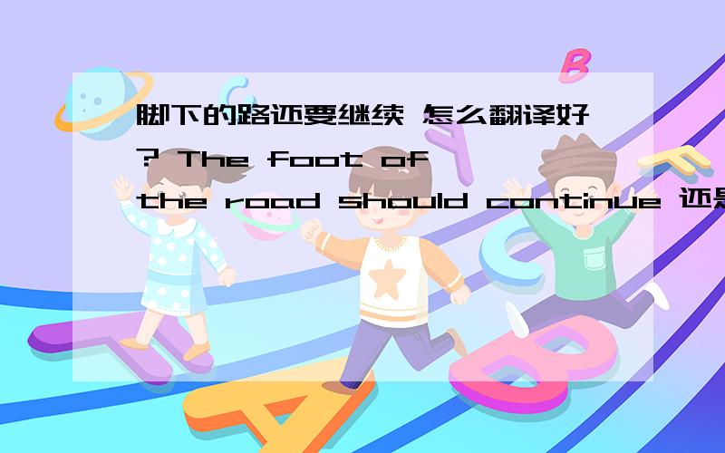 脚下的路还要继续 怎么翻译好? The foot of the road should continue 还是the road of the foot should..