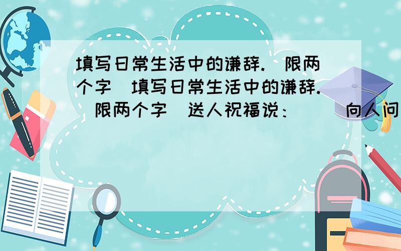 填写日常生活中的谦辞.（限两个字)填写日常生活中的谦辞.（限两个字）送人祝福说：（ ）向人问路说：（ ）