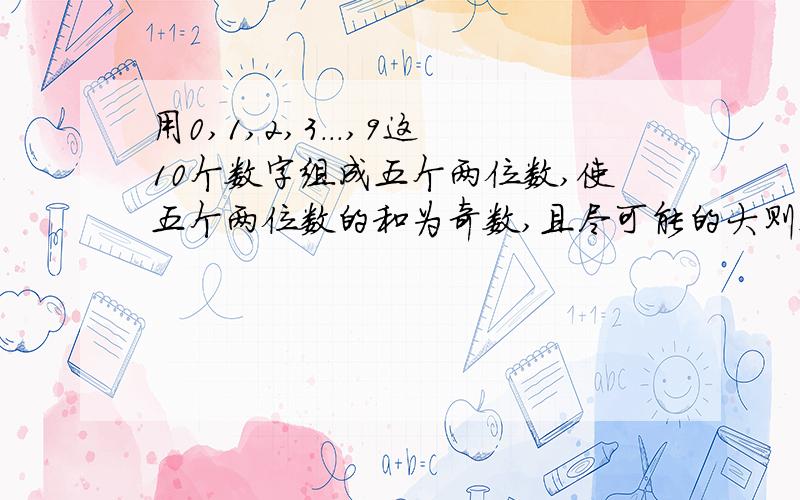 用0,1,2,3...,9这10个数字组成五个两位数,使五个两位数的和为奇数,且尽可能的大则这个和为