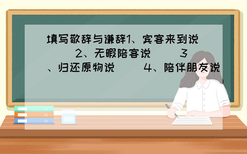 填写敬辞与谦辞1、宾客来到说（ ）2、无暇陪客说（ ）3、归还原物说（ ）4、陪伴朋友说（ ）5、欢迎购买说（ ）