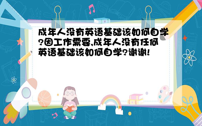 成年人没有英语基础该如何自学?因工作需要,成年人没有任何英语基础该如何自学?谢谢!