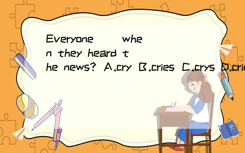 Everyone （）when they heard the news? Ａ.cry Ｂ.cries Ｃ.crys D.cried