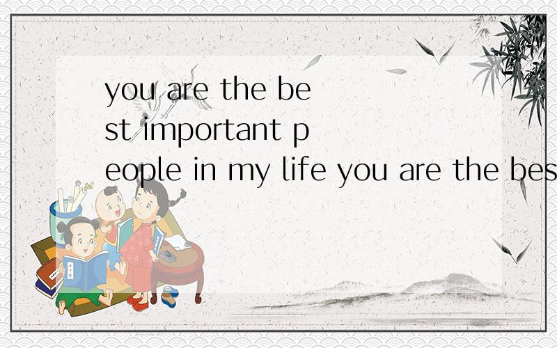 you are the best important people in my life you are the best important people in my life中文意思是什么