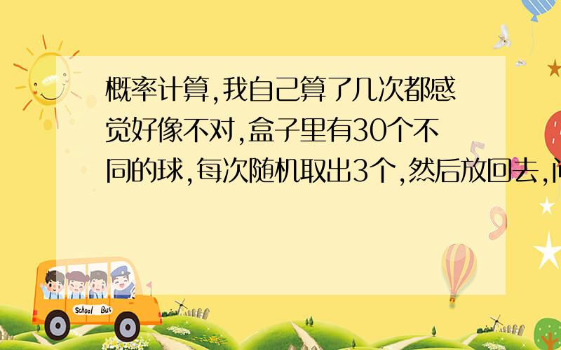 概率计算,我自己算了几次都感觉好像不对,盒子里有30个不同的球,每次随机取出3个,然后放回去,问：取多少次之后,30个球都被取过一次的概率大于99%?烦请给出答题思路,