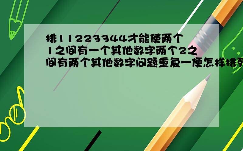 排11223344才能使两个1之间有一个其他数字两个2之间有两个其他数字问题重复一便怎样排列1、1、2、2、3、3、4、4,才能使两个1之间有一个其他数字,两个2之间有两个其他数字,两个3之间有三个