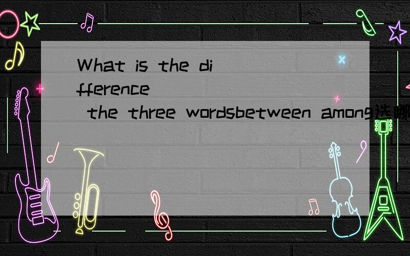 What is the difference _____ the three wordsbetween among选哪个?为什么是呀.我也选among啊.可是答案确是between .我懂了.我估计是.话与话之间的区别都是两者与两者之间的.虽然后面是3者.但其实是两两之间