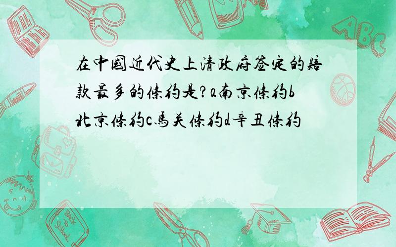 在中国近代史上清政府签定的赔款最多的条约是?a南京条约b北京条约c马关条约d辛丑条约