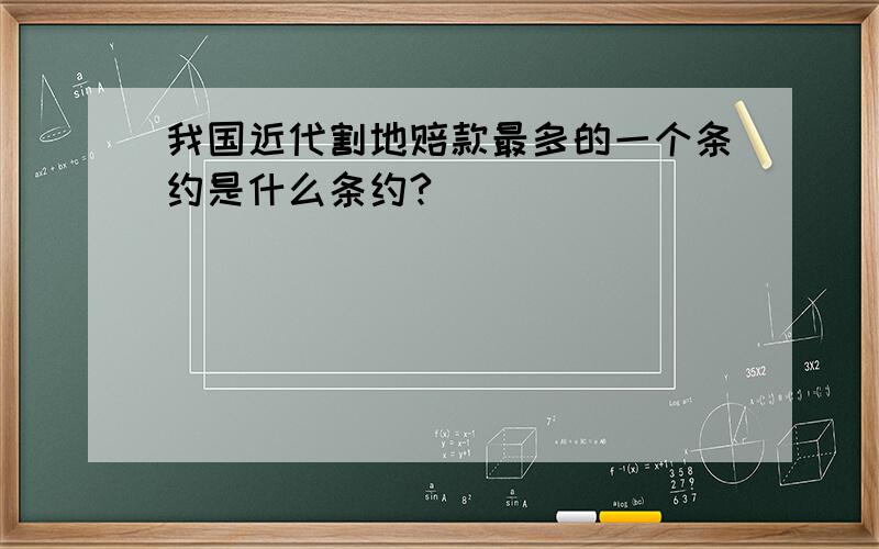 我国近代割地赔款最多的一个条约是什么条约?