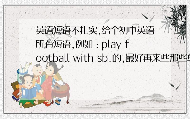 英语短语不扎实,给个初中英语所有短语,例如：play football with sb.的,最好再来些那些单词前加什么,哪些不加什么,哪些原形...