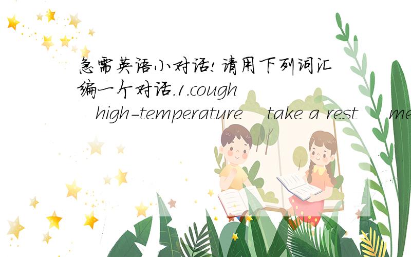 急需英语小对话!请用下列词汇编一个对话.1.cough    high-temperature    take a rest     medicine 2.injure   leg     medicine    don't move以上分别是两个对话.3.假设你昨天晚上参加了一个好朋友的生日聚会,你吃