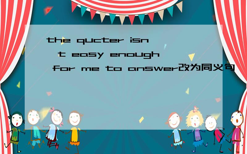 the qucter isn't easy enough for me to answer改为同义句