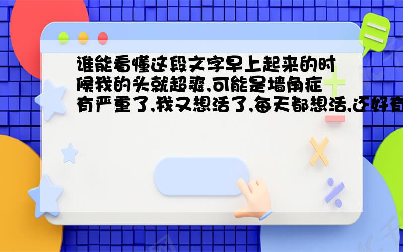 谁能看懂这段文字早上起来的时候我的头就超爽,可能是墙角症有严重了,我又想活了,每天都想活,还好有懦弱,中午的时候心脏过于通畅,我断定真的快复活了,头依然很爽,心脏也爽,爽的我要上