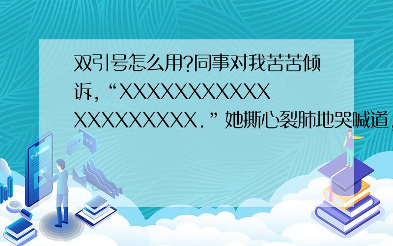 双引号怎么用?同事对我苦苦倾诉,“XXXXXXXXXXXXXXXXXXXX.”她撕心裂肺地哭喊道,“XXXXXXXXXXX.”标点符号这么用对吗?在原文里语句是通顺的,这里我只问标点符号.答对重赏!同事对我苦苦倾诉：“XXX