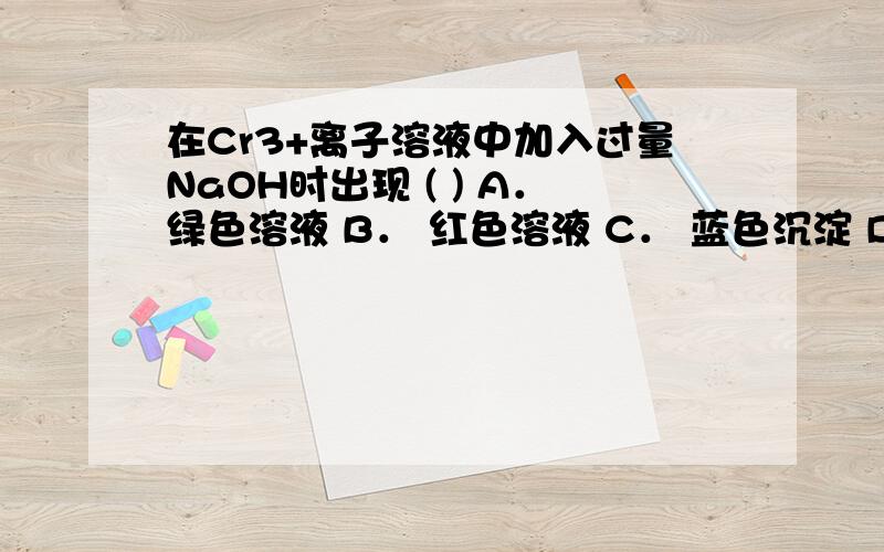 在Cr3+离子溶液中加入过量NaOH时出现 ( ) A．绿色溶液 B． 红色溶液 C． 蓝色沉淀 D． 绿色沉淀