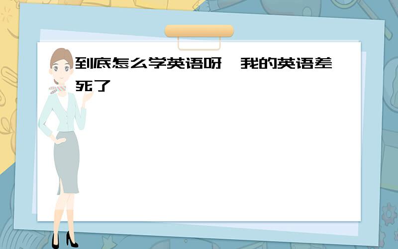 到底怎么学英语呀,我的英语差死了