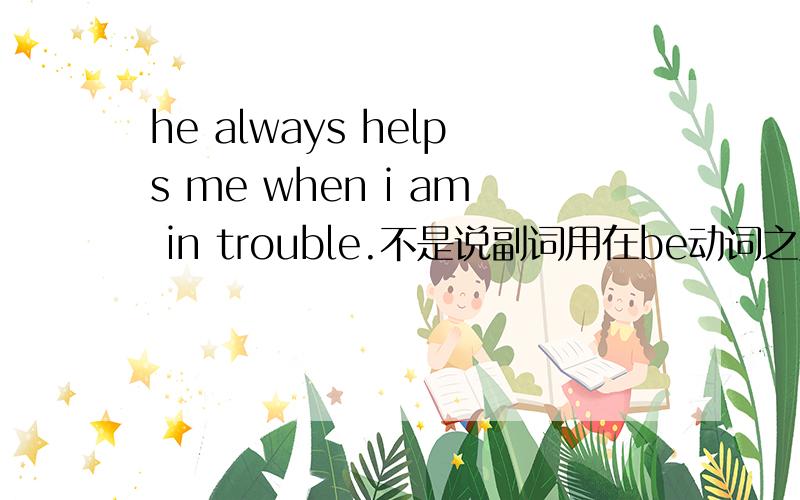 he always helps me when i am in trouble.不是说副词用在be动词之后实义动词之前吗,