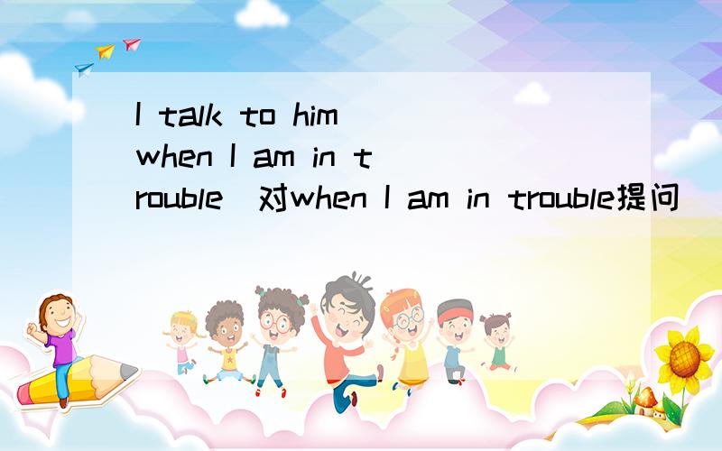 I talk to him when I am in trouble(对when I am in trouble提问)