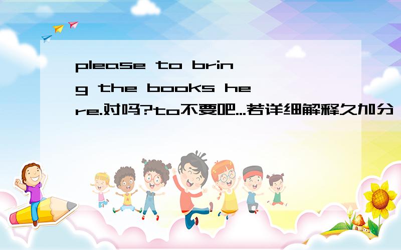 please to bring the books here.对吗?to不要吧...若详细解释久加分