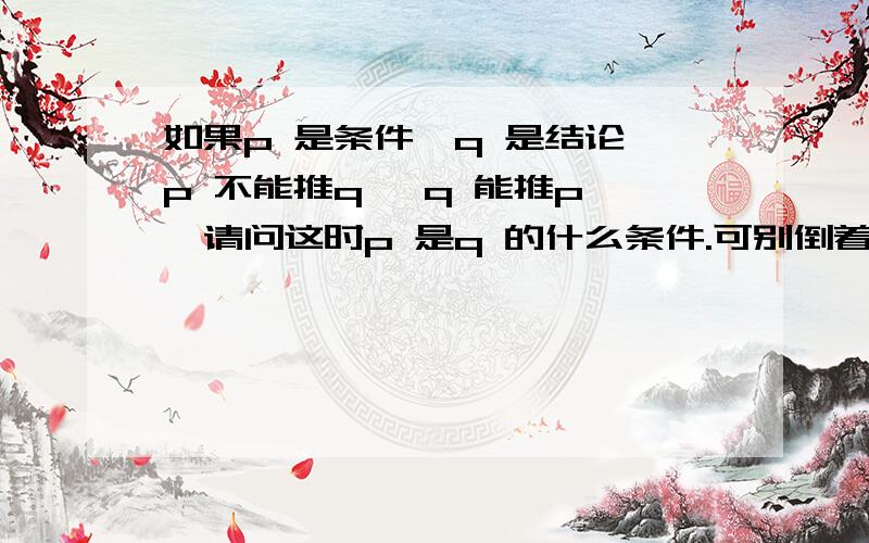 如果p 是条件,q 是结论,p 不能推q ,q 能推p ,请问这时p 是q 的什么条件.可别倒着给我说q 是p 的必要条件啊.