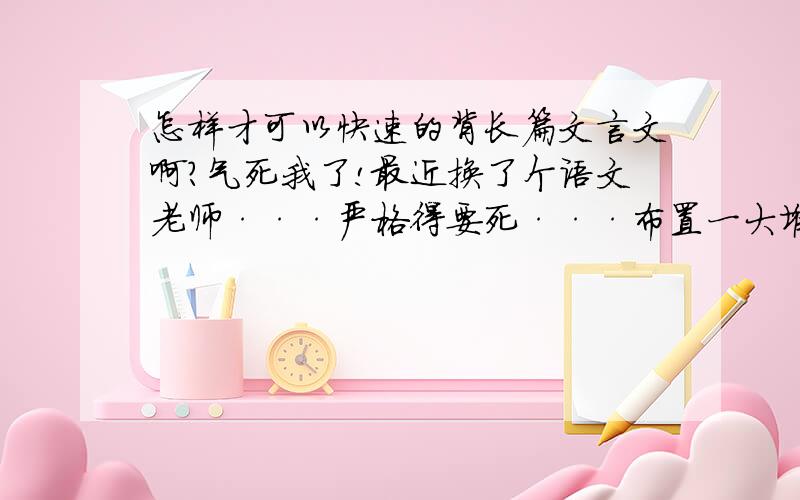 怎样才可以快速的背长篇文言文啊?气死我了!最近换了个语文老师···严格得要死···布置一大堆作业···现在又要我们背长篇文言文··· 大家快来给我想想办法啊···（不是逃开的办法,是