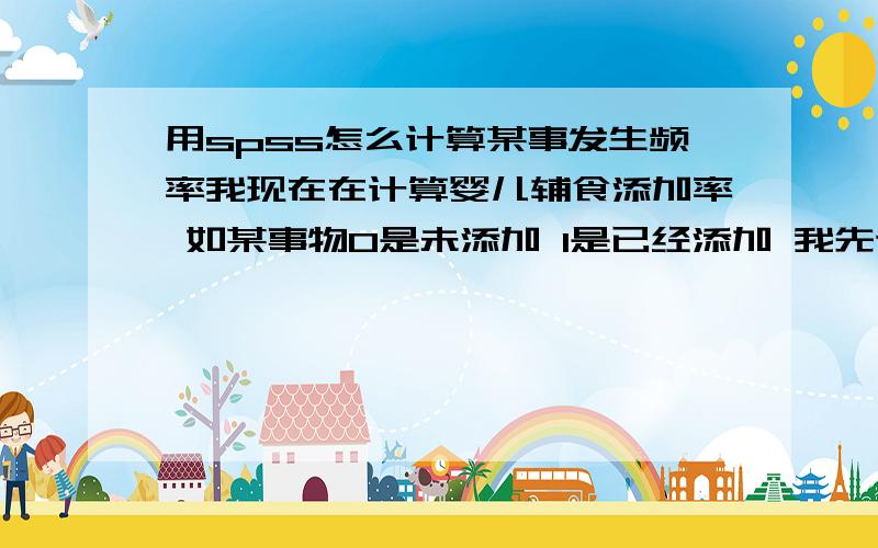 用spss怎么计算某事发生频率我现在在计算婴儿辅食添加率 如某事物0是未添加 1是已经添加 我先计算添加了的占总数的百分之几 用统计软件怎么算