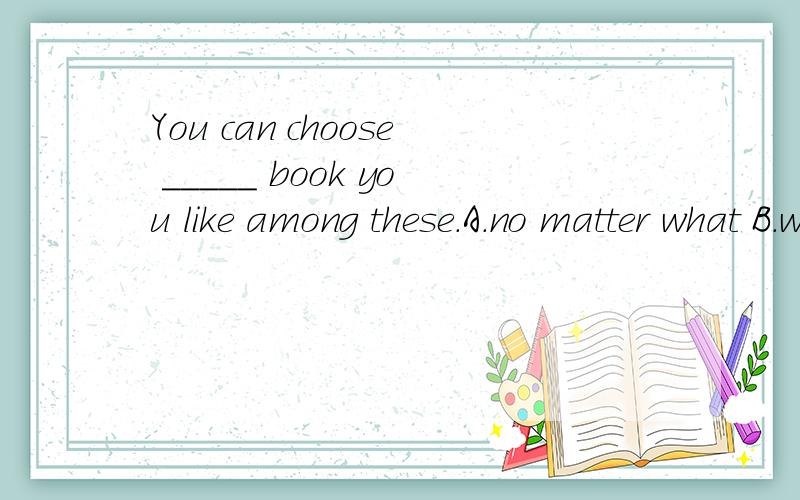 You can choose _____ book you like among these.A.no matter what B.whatever 为什么选A不选B,