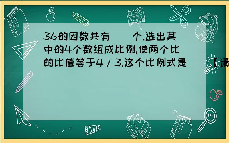 36的因数共有（）个.选出其中的4个数组成比例,使两个比的比值等于4/3,这个比例式是（）【请写出是哪些因数?】