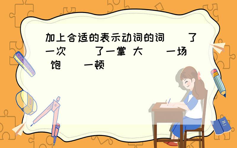 加上合适的表示动词的词__了一次 __了一掌 大__一场 饱__一顿