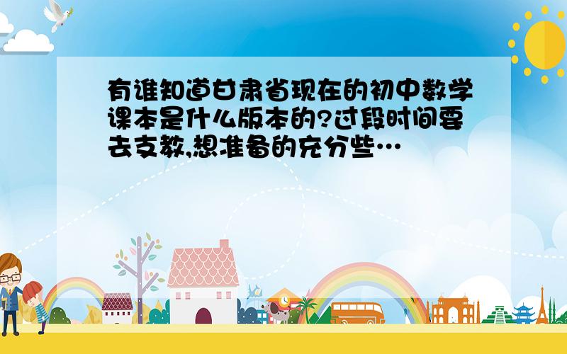 有谁知道甘肃省现在的初中数学课本是什么版本的?过段时间要去支教,想准备的充分些…